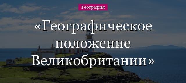 Географическое положение Великобритании – кратко об особенностях экономико-географического положения