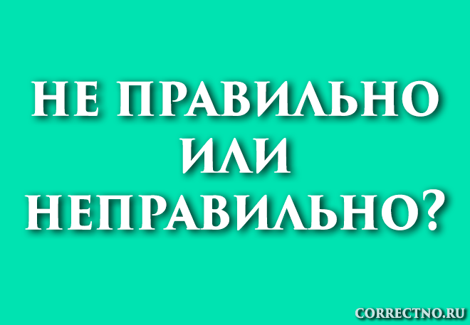 Неправильно или не правильно: как правильно пишется слово?