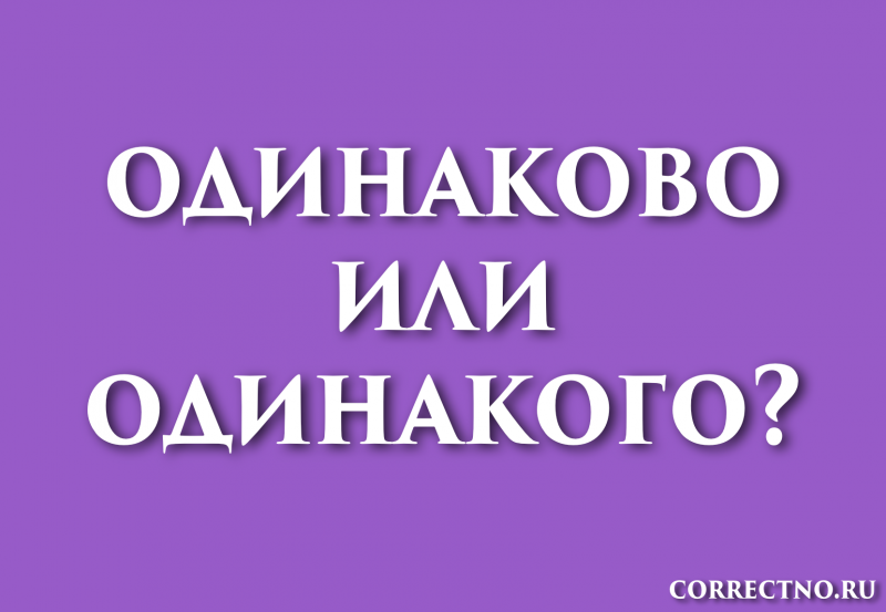 Одинаково или одинакого: как правильно пишется слово?