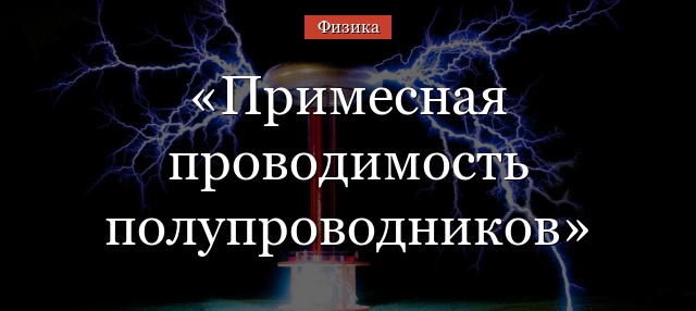 Примесная проводимость полупроводников – кратко формула и определение для всех типов
