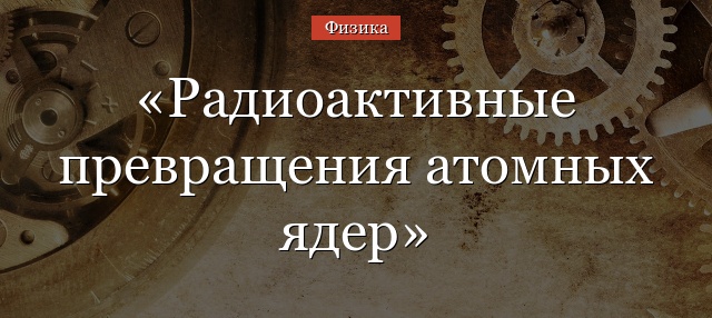 Радиоактивные превращения атомных ядер кратко – цепочка химических элементов (9 класс)
